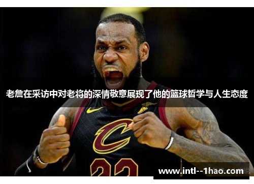 老詹在采访中对老将的深情敬意展现了他的篮球哲学与人生态度