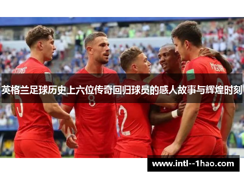 英格兰足球历史上六位传奇回归球员的感人故事与辉煌时刻