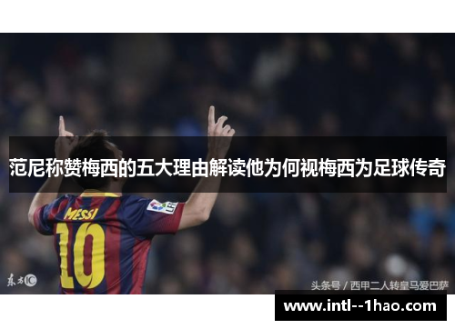 范尼称赞梅西的五大理由解读他为何视梅西为足球传奇