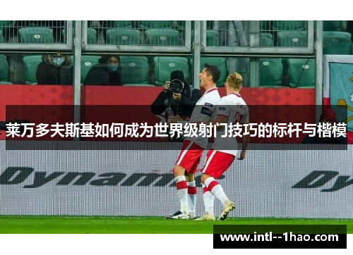 莱万多夫斯基如何成为世界级射门技巧的标杆与楷模
