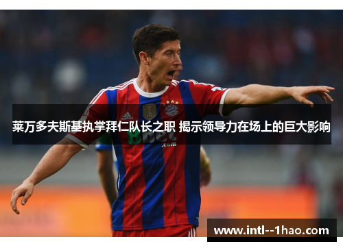 莱万多夫斯基执掌拜仁队长之职 揭示领导力在场上的巨大影响