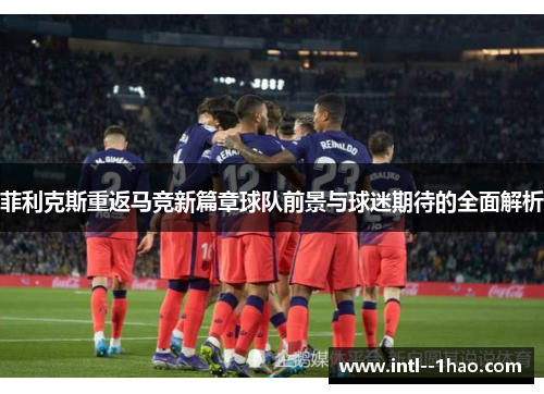 菲利克斯重返马竞新篇章球队前景与球迷期待的全面解析