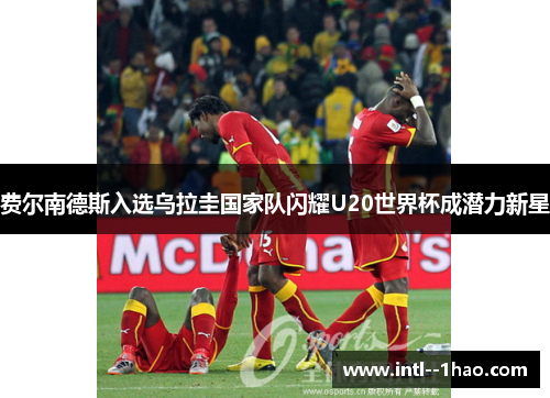 费尔南德斯入选乌拉圭国家队闪耀U20世界杯成潜力新星