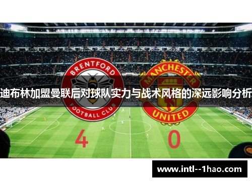 迪布林加盟曼联后对球队实力与战术风格的深远影响分析