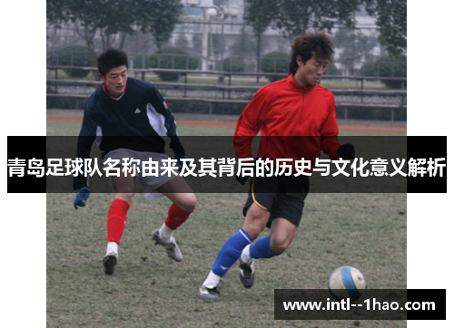 青岛足球队名称由来及其背后的历史与文化意义解析 青岛足球队名称由来及其背后的历史与文化意义解析