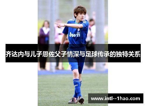 齐达内与儿子恩佐父子情深与足球传承的独特关系 齐达内与儿子恩佐父子情深与足球传承的独特关系