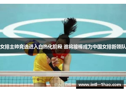 女排主帅竞选进入白热化阶段 谁将接棒成为中国女排新领队