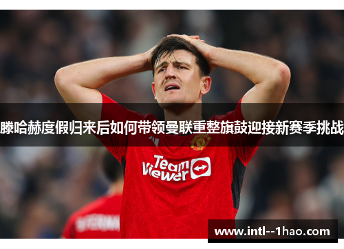 滕哈赫度假归来后如何带领曼联重整旗鼓迎接新赛季挑战