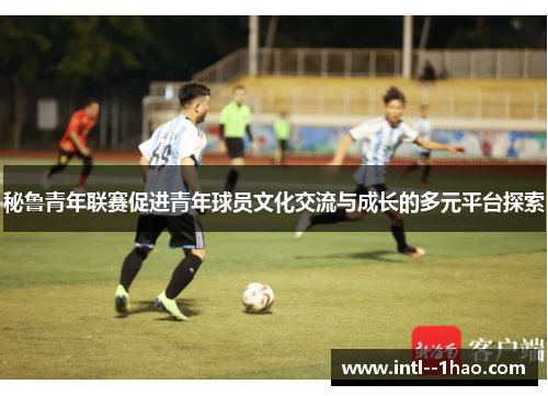 秘鲁青年联赛促进青年球员文化交流与成长的多元平台探索