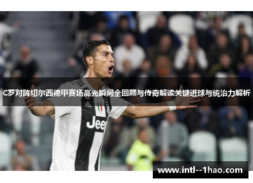 C罗对阵切尔西德甲赛场高光瞬间全回顾与传奇解读关键进球与统治力解析
