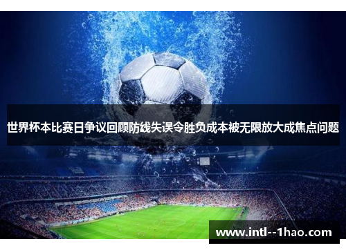 世界杯本比赛日争议回顾防线失误令胜负成本被无限放大成焦点问题