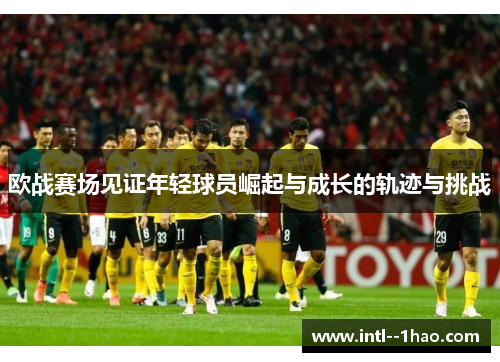 欧战赛场见证年轻球员崛起与成长的轨迹与挑战