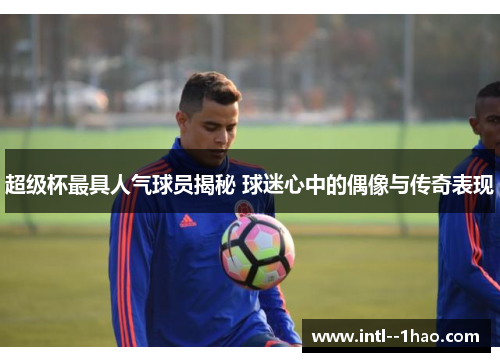 超级杯最具人气球员揭秘 球迷心中的偶像与传奇表现 超级杯最具人气球员揭秘 球迷心中的偶像与传奇表现
