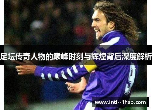 足坛传奇人物的巅峰时刻与辉煌背后深度解析
