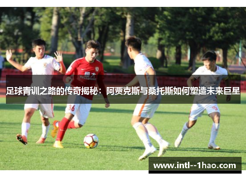 足球青训之路的传奇揭秘:阿贾克斯与桑托斯如何塑造未来巨星 足球青训之路的传奇揭秘:阿贾克斯与桑托斯如何塑造未来巨星