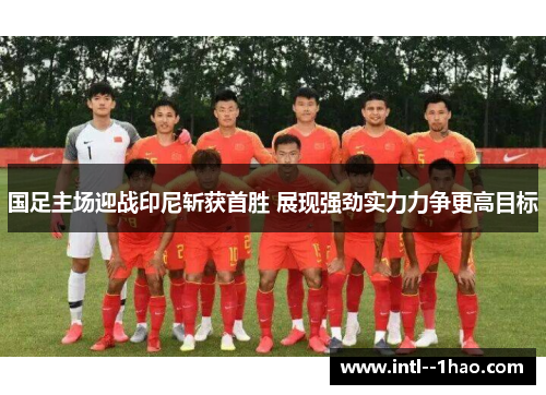 国足主场迎战印尼斩获首胜 展现强劲实力力争更高目标
