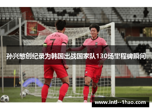 孙兴慜创纪录为韩国出战国家队130场里程碑瞬间 孙兴慜创纪录为韩国出战国家队130场里程碑瞬间