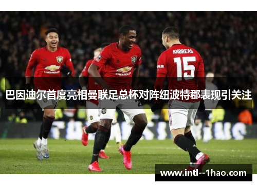 巴因迪尔首度亮相曼联足总杯对阵纽波特郡表现引关注 巴因迪尔首度亮相曼联足总杯对阵纽波特郡表现引关注