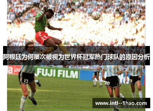 阿根廷为何屡次被视为世界杯冠军热门球队的原因分析