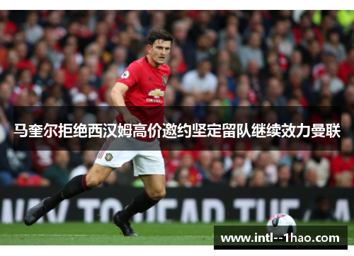 马奎尔拒绝西汉姆高价邀约坚定留队继续效力曼联 马奎尔拒绝西汉姆高价邀约坚定留队继续效力曼联