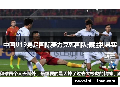 中国U19男足国际赛力克韩国队摘胜利果实 中国U19男足国际赛力克韩国队摘胜利果实