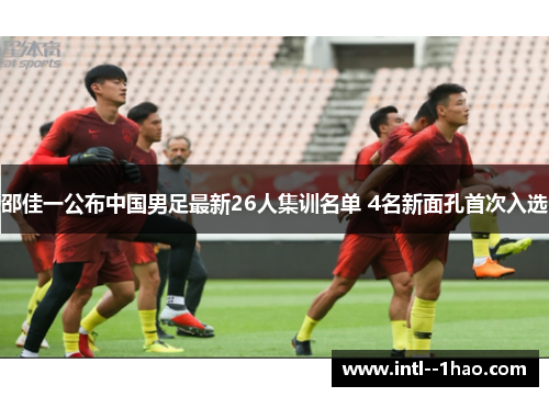 邵佳一公布中国男足最新26人集训名单 4名新面孔首次入选 邵佳一公布中国男足最新26人集训名单 4名新面孔首次入选