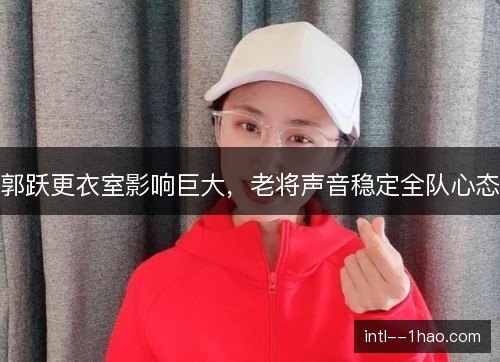 郭跃更衣室影响巨大,老将声音稳定全队心态 郭跃更衣室影响巨大,老将声音稳定全队心态