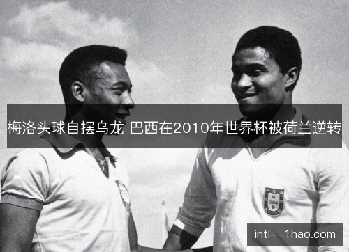 梅洛头球自摆乌龙 巴西在2010年世界杯被荷兰逆转